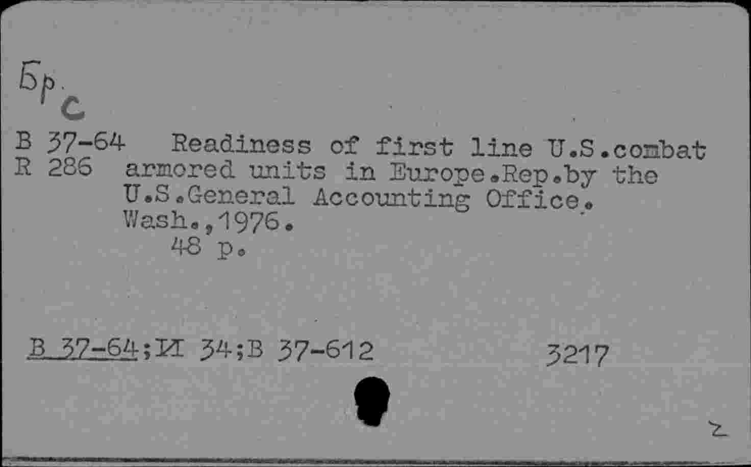 ﻿5P.
rG
B 37-64 Readiness of first line U.S.combat
R 286 armored units in Europe.Rep.by the U.S.General Accounting Office. Wash.,1976.
48 po
B 37-64;M 34 ;B 37-612	3217